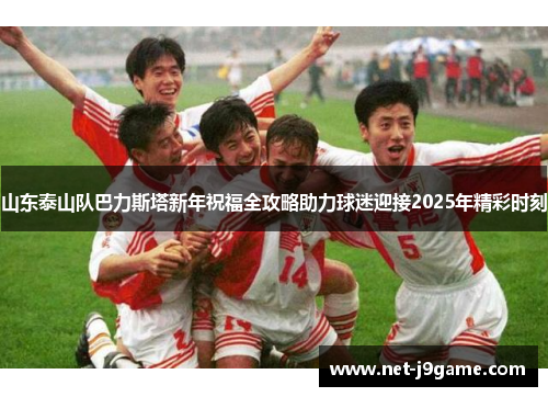 山东泰山队巴力斯塔新年祝福全攻略助力球迷迎接2025年精彩时刻