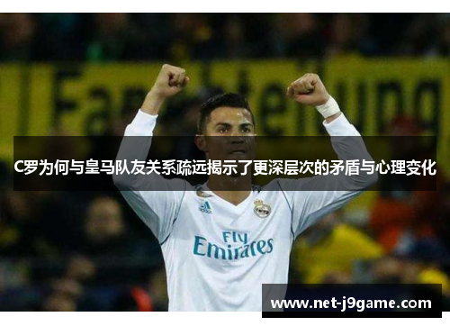 C罗为何与皇马队友关系疏远揭示了更深层次的矛盾与心理变化