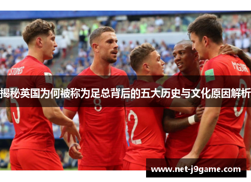 揭秘英国为何被称为足总背后的五大历史与文化原因解析 揭秘英国为何被称为足总背后的五大历史与文化原因解析